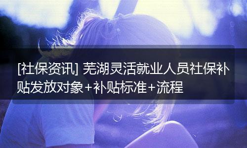 [社保资讯] 芜湖灵活就业人员社保补贴发放对象+补贴标准+流程