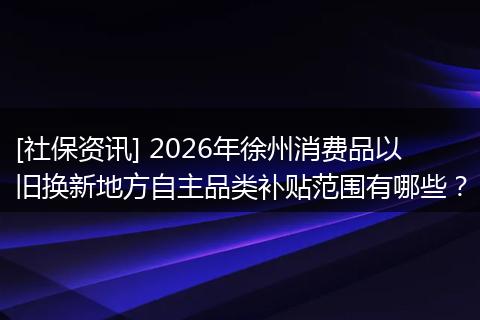 [社保资讯] 2026年徐州消费品以旧换新地方自主品类补贴范围有哪些？