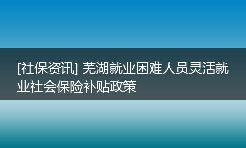 [社保资讯] 芜湖就业困难人员灵活就业社会保险补贴政策