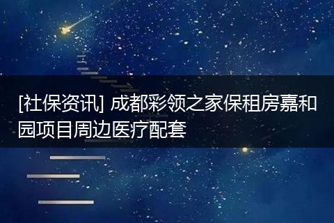 [社保资讯] 成都彩领之家保租房嘉和园项目周边医疗配套