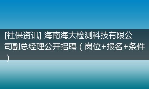[社保资讯] 海南海大检测科技有限公司副总经理公开招聘（岗位+报名+条件）