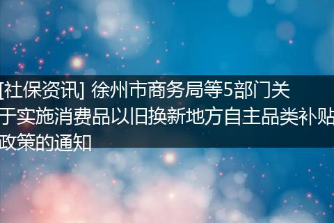 [社保资讯] 徐州市商务局等5部门关于实施消费品以旧换新地方自主品类补贴政策的通知