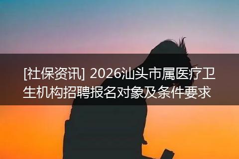 [社保资讯] 2026汕头市属医疗卫生机构招聘报名对象及条件要求