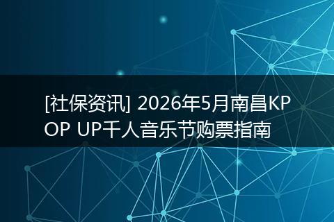 [社保资讯] 2026年5月南昌KPOP UP千人音乐节购票指南