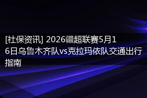 [社保资讯] 2026疆超联赛5月16日乌鲁木齐队vs克拉玛依队交通出行指南