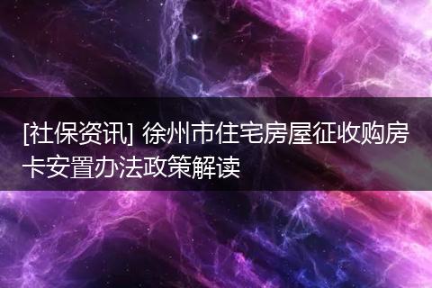 [社保资讯] 徐州市住宅房屋征收购房卡安置办法政策解读