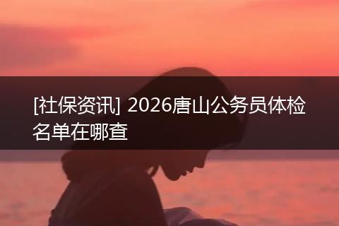 [社保资讯] 2026唐山公务员体检名单在哪查