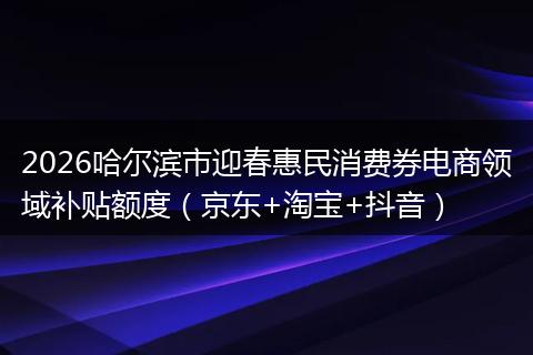 2026哈尔滨市迎春惠民消费券电商领域补贴额度(京东+淘宝+抖音)