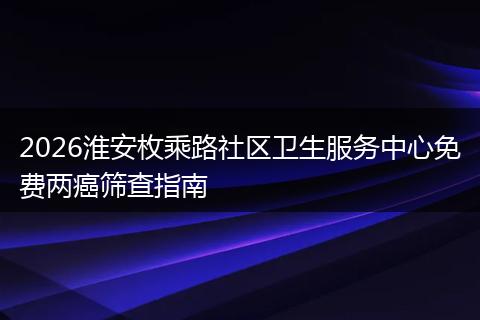 2026淮安枚乘路社区卫生服务中心免费两癌筛查指南