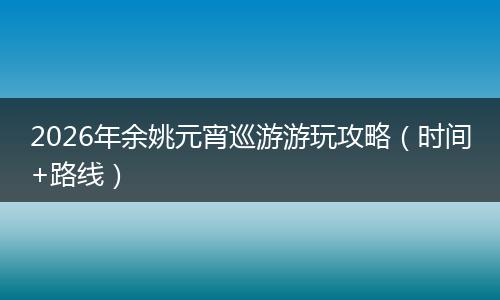 2026年余姚元宵巡游游玩攻略（时间+路线）