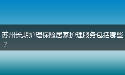 苏州长期护理保险居家护理服务包括哪些？