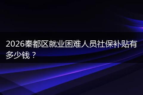 2026秦都区就业困难人员社保补贴有多少钱？