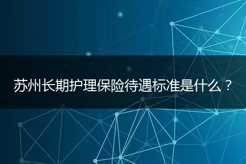 苏州长期护理保险待遇标准是什么？