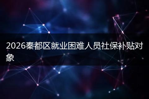 2026秦都区就业困难人员社保补贴对象