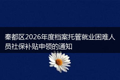 秦都区2026年度档案托管就业困难人员社保补贴申领的通知