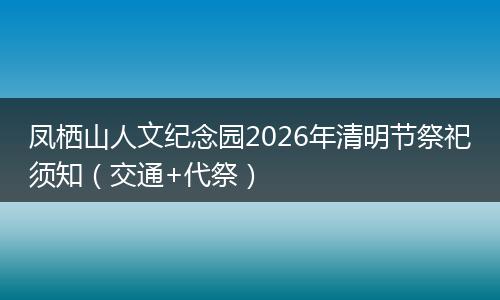 凤栖山人文纪念园2026年清明节祭祀须知（交通+代祭）