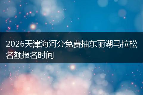 2026天津海河分免费抽东丽湖马拉松名额报名时间