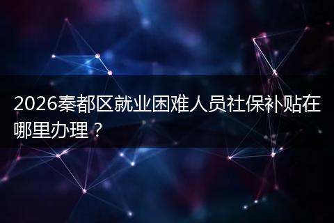 2026秦都区就业困难人员社保补贴在哪里办理？