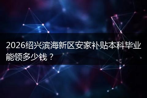 2026绍兴滨海新区安家补贴本科毕业能领多少钱?
