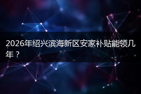 2026年绍兴滨海新区安家补贴能领几年？