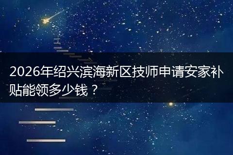 2026年绍兴滨海新区技师申请安家补贴能领多少钱？