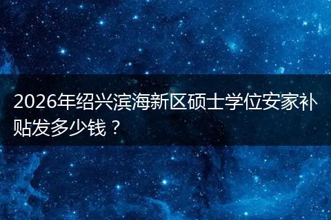 2026年绍兴滨海新区硕士学位安家补贴发多少钱?