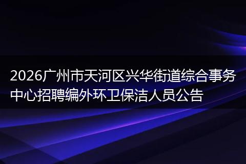 2026广州市天河区兴华街道综合事务中心招聘编外环卫保洁人员公告