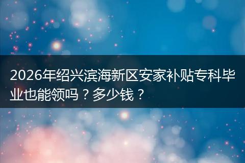 2026年绍兴滨海新区安家补贴专科毕业也能领吗?多少钱?