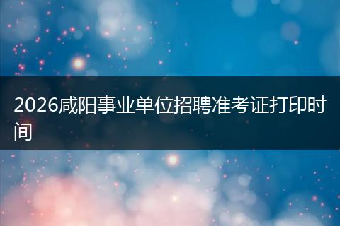 2026咸阳事业单位招聘准考证打印时间