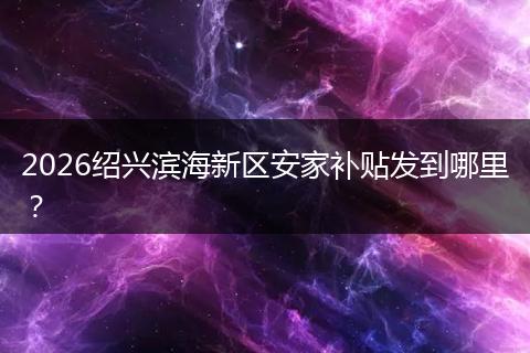 2026绍兴滨海新区安家补贴发到哪里?