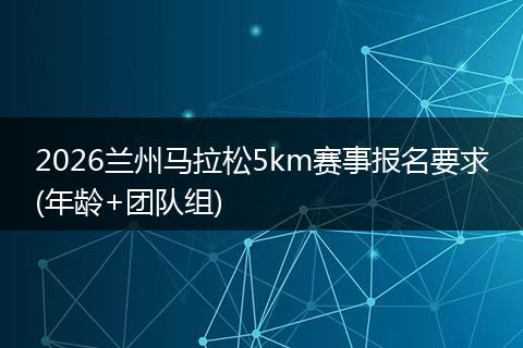 2026兰州马拉松5km赛事报名要求(年龄+团队组)