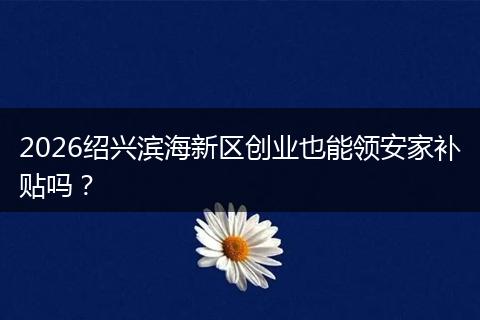 2026绍兴滨海新区创业也能领安家补贴吗？