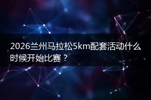 2026兰州马拉松5km配套活动什么时候开始比赛？