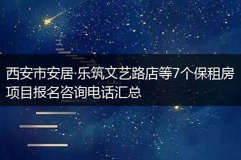 西安市安居·乐筑文艺路店等7个保租房项目报名咨询电话汇总