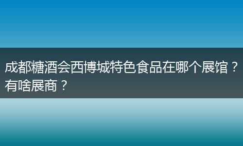 成都糖酒会西博城特色食品在哪个展馆?有啥展商?