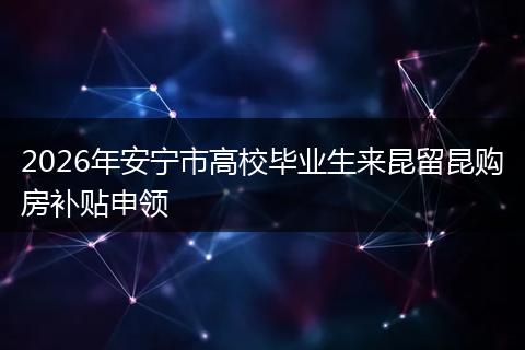 2026年安宁市高校毕业生来昆留昆购房补贴申领