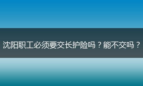 沈阳职工必须要交长护险吗？能不交吗？