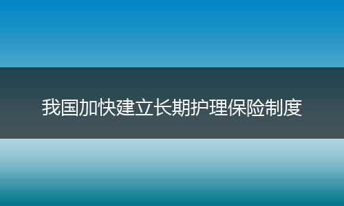 我国加快建立长期护理保险制度