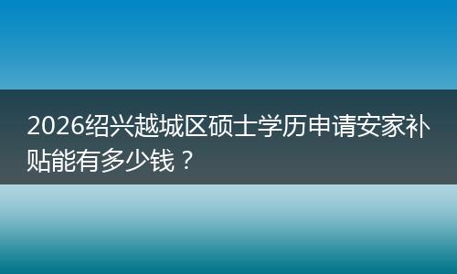 2026绍兴越城区硕士学历申请安家补贴能有多少钱?