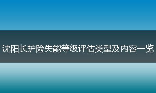 沈阳长护险失能等级评估类型及内容一览