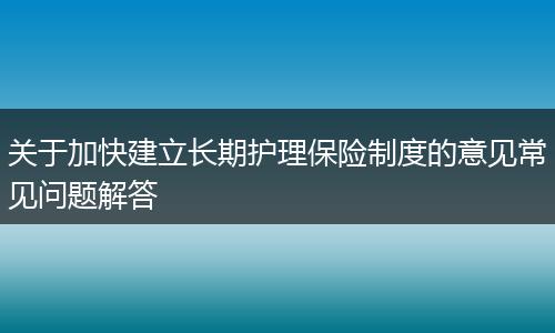 关于加快建立长期护理保险制度的意见常见问题解答