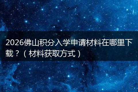 2026佛山积分入学申请材料在哪里下载?(材料获取方式)