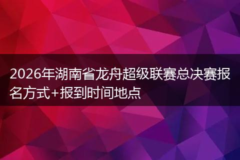 2026年湖南省龙舟超级联赛总决赛报名方式+报到时间地点