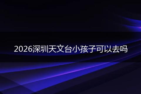 2026深圳天文台小孩子可以去吗